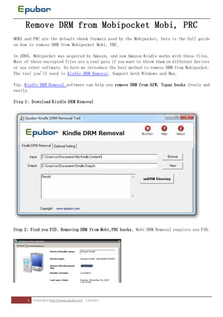 Remove DRM from Mobipocket Mobi, PRC
MOBI and PRC are the default ebook formats used by the Mobipocket, here is the full guide
on how to remove DRM from Mobipocket Mobi, PRC.

In 2005, Mobipocket was acquired by Amazon, and now Amazon Kindle works with these files.
Most of these encrypted files are a real pain if you want to throw them on different devices
or use other software. So here we introduce the best method to remove DRM from Mobipocket.
The tool you'll need is Kindle DRM Removal, Support both Windows and Mac.

Tip: Kindle DRM Removal software can help you remove DRM from AZW, Topaz books freely and
easily.

Step 1: Download Kindle DRM Removal




Step 2: Find you PID, Removing DRM from Mobi,PRC books, Mobi DRM Removal requires you PID.




      1   Copyri ght: http://www.epubor.com | Epubor
 