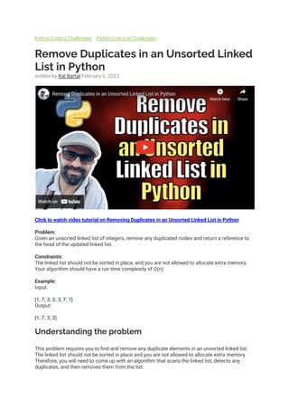 Python Coding Challenges Python Link List Challenges
Remove Duplicates in an Unsorted Linked
List in Python
written by Kal Bartal February 6, 2023
Click to watch video tutorial on Removing Duplicates in an Unsorted Linked List in Python
Problem:
Given an unsorted linked list of integers, remove any duplicated nodes and return a reference to
the head of the updated linked list.
Constraints:
The linked list should not be sorted in place, and you are not allowed to allocate extra memory.
Your algorithm should have a run time complexity of O(n).
Example:
Input:
[1, 7, 3, 2, 3, 7, 1]
Output:
[1, 7, 3, 2]
Understanding the problem
This problem requires you to find and remove any duplicate elements in an unsorted linked list.
The linked list should not be sorted in place and you are not allowed to allocate extra memory.
Therefore, you will need to come up with an algorithm that scans the linked list, detects any
duplicates, and then removes them from the list.
 