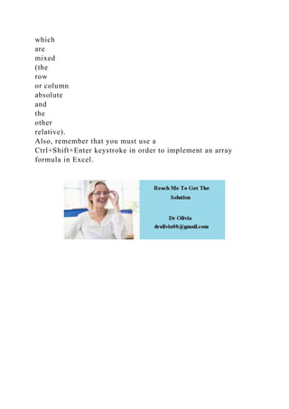 which
are
mixed
(the
row
or column
absolute
and
the
other
relative).
Also, remember that you must use a
Ctrl+Shift+Enter keystroke in order to implement an array
formula in Excel.
 