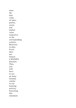 mine
the
max
value
of sales,
profits,
assets
and
market
value
respective
to the
corresponding
country.
However,
to date,
Excel
does
not
feature
a MAXIFS
function.
Thus,
you
will
have
to use
an array
formula
similar
to our
learning
activity.
Executing
this
statement
 
