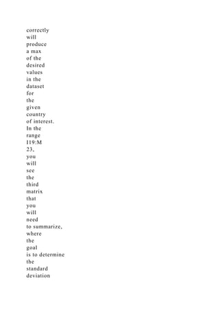correctly
will
produce
a max
of the
desired
values
in the
dataset
for
the
given
country
of interest.
In the
range
I19:M
23,
you
will
see
the
third
matrix
that
you
will
need
to summarize,
where
the
goal
is to determine
the
standard
deviation
 