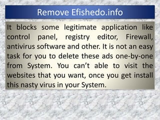 Remove Efishedo.info
It blocks some legitimate application like
control panel, registry editor, Firewall,
antivirus software and other. It is not an easy
task for you to delete these ads one-by-one
from System. You can’t able to visit the
websites that you want, once you get install
this nasty virus in your System.
 