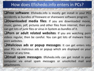 How does Efishedo.info enters in PCs?
Free software: Efishedo.info is mostly get install in your PCs
accidently as bundles of freeware or shareware software program.
Downloaded media files: If you are downloaded movie,
music, games, pdf, pictures and other files from internet, then you
can get lots of junk files or virus in System as bundles of it.
Porn or adult related websites: If you are watching porn
videos regular, then be careful. You can get lots of malware from
porn websites.
Malicious ads or popup messages: It can get enters into
your PCs via malicious ads or popup which are displayed on your
browser at any time.
Email spam messages: Efishedo.info can get install in your
computer via email spam messages or unsolicited mail and
attachments.
 