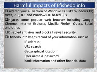 Harmful Impacts of Efishedo.info
 altered your all version of Windows PCs like Windows XP,
Vista, 7, 8, 8.1 and Windows 10 based PCs.
Hijacks some popular web browser including Google
Chrome, Internet Explorer, Mozilla Firefox, Opera, Safari
and other.
Disabled antivirus and blocks Firewall security.
Efishedo.info keeps record of your information such as
IP address
URL search
Geographical location
User name & password
bank information and other financial data
 