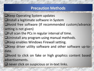 Keep Operating System updates
Install a legitimate software in System
Avoid free software (If recommended custom/advance
setting is not given)
Full scan the PCs in regular interval of time.
Uninstall any program using manual methods.
Keep enables Windows Firewall setting.
Keep driver utility software and other software up-to-
date.
Avoid to click on fake or high graphics content based
advertisements.
 never click on suspicious or in-text links.
 