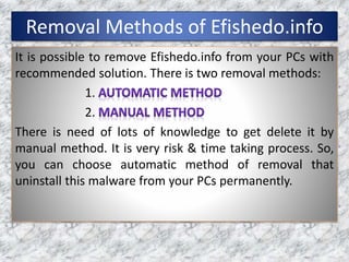 Removal Methods of Efishedo.info
It is possible to remove Efishedo.info from your PCs with
recommended solution. There is two removal methods:
1.
2.
There is need of lots of knowledge to get delete it by
manual method. It is very risk & time taking process. So,
you can choose automatic method of removal that
uninstall this malware from your PCs permanently.
 