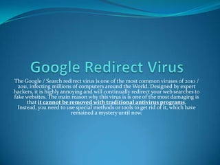 Google Redirect Virus The Google / Search redirect virus is one of the most common viruses of 2010 / 2011, infecting millions of computers around the World. Designed by expert hackers, it is highly annoying and will continually redirect your web searches to fake websites. The main reason why this virus is is one of the most damaging is that it cannot be removed with traditional antivirus programs. Instead, you need to use special methods or tools to get rid of it, which have remained a mystery until now. 
