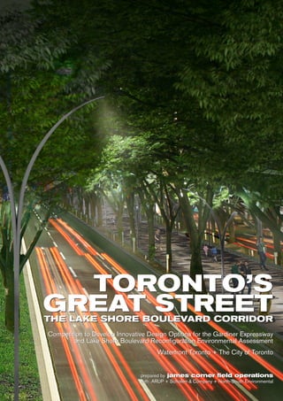 TORONTO’S
GREAT STREETTHE LAKE SHORE BOULEVARD CORRIDOR
Competition to Develop Innovative Design Options for the Gardiner Expressway
and Lake Shore Boulevard Reconfiguration Environmental Assessment
Waterfront Toronto + The City of Toronto
prepared by james corner field operations
with ARUP + Schollen & Company + North-South Environmental
TORONTO’S
GREAT STREETTHE LAKE SHORE BOULEVARD CORRIDOR
Competition to Develop Innovative Design Options for the Gardiner Expressway
and Lake Shore Boulevard Reconfiguration Environmental Assessment
Waterfront Toronto + The City of Toronto
prepared by james corner field operations
with ARUP + Schollen & Company + North-South Environmental
 