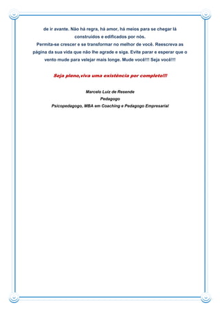 de ir avante. Não há regra, há amor, há meios para se chegar lá
construídos e edificados por nós.
Permita-se crescer e se transformar no melhor de você. Reescreva as
página da sua vida que não lhe agrade e siga. Evite parar e esperar que o
vento mude para velejar mais longe. Mude você!!! Seja você!!!
Seja pleno,viva uma existência por completo!!!
Marcelo Luiz de Resende
Pedagogo
Psicopedagogo, MBA em Coaching e Pedagogo Empresarial
 