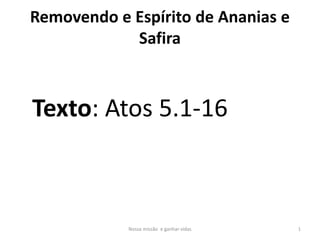 Removendo e Espírito de Ananias e
Safira
Nossa missão e ganhar vidas 1
Texto: Atos 5.1-16
 