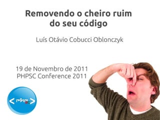 Removendo o cheiro ruim
      do seu código
      Luís Otávio Cobucci Oblonczyk



19 de Novembro de 2011
PHPSC Conference 2011
 