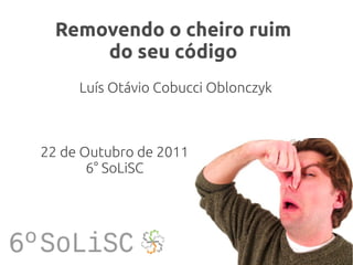 Removendo o cheiro ruim
      do seu código
     Luís Otávio Cobucci Oblonczyk



22 de Outubro de 2011
       6° SoLiSC
 