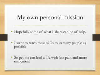 My own personal mission
• Hopefully some of what I share can be of help.
• I want to teach these skills to as many people as
possible
• So people can lead a life with less pain and more
enjoyment
 