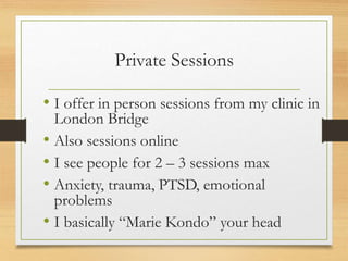 Private Sessions
• I offer in person sessions from my clinic in
London Bridge
• Also sessions online
• I see people for 2 – 3 sessions max
• Anxiety, trauma, PTSD, emotional
problems
• I basically “Marie Kondo” your head
 