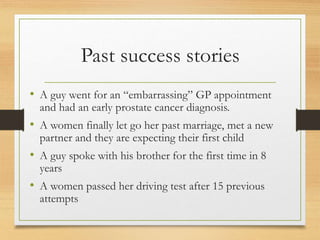Past success stories
• A guy went for an “embarrassing” GP appointment
and had an early prostate cancer diagnosis.
• A women finally let go her past marriage, met a new
partner and they are expecting their first child
• A guy spoke with his brother for the first time in 8
years
• A women passed her driving test after 15 previous
attempts
 