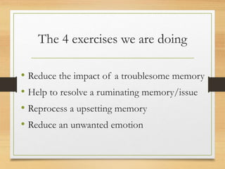 The 4 exercises we are doing
• Reduce the impact of a troublesome memory
• Help to resolve a ruminating memory/issue
• Reprocess a upsetting memory
• Reduce an unwanted emotion
 