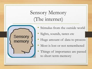 Sensory Memory
(The internet)
• Stimulus from the outside world
• Sights, sounds, tastes etc
• Huge amount of data to process
• Most is lost or not remembered
• Things of importance are passed
to short term memory
 