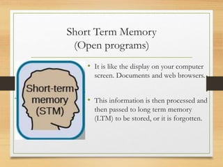 Short Term Memory
(Open programs)
• It is like the display on your computer
screen. Documents and web browsers.
• This information is then processed and
then passed to long term memory
(LTM) to be stored, or it is forgotten.
 