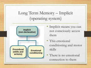 Long Term Memory – Implicit
(operating system)
• Implicit means you can
not consciously access
them
• This emotional
conditioning and motor
skills
• There is no emotional
connection to them
 