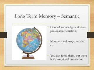 Long Term Memory – Semantic
• General knowledge and non-
personal information.
• Numbers, colours, countries
etc
• You can recall them, but there
is no emotional connection.
 