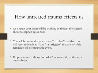 How untreated trauma effects us
• As a result your brain will be working as though the event is
about to happen again now.
• You will be aware that you are on “red alert” and that you
will react suddenly to “cues” or “triggers” that are possible
reminders of the traumatic event.
• People can seem always “on edge”, nervous, shy and always
under threat.
 