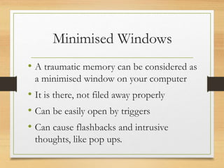 Minimised Windows
• A traumatic memory can be considered as
a minimised window on your computer
• It is there, not filed away properly
• Can be easily open by triggers
• Can cause flashbacks and intrusive
thoughts, like pop ups.
 