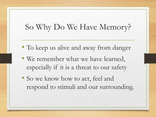 So Why Do We Have Memory?
• To keep us alive and away from danger
• We remember what we have learned,
especially if it is a threat to our safety
• So we know how to act, feel and
respond to stimuli and our surrounding.
 