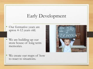 Early Development
• Our formative years are
aprox 4-12 years old.
• We are building up our
store house of long term
memories.
• We create our maps of how
to react to situations.
 