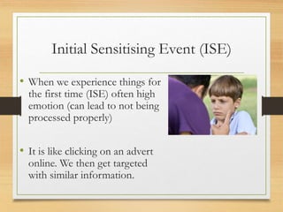 Initial Sensitising Event (ISE)
• When we experience things for
the first time (ISE) often high
emotion (can lead to not being
processed properly)
• It is like clicking on an advert
online. We then get targeted
with similar information.
 