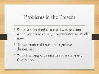 Problems in the Present
• What you learned as a child was relevant
when you were young, however not so much
now.
• These irrational fears are cognitive
dissonance
• What’s wrong with me? It causes massive
frustration
 