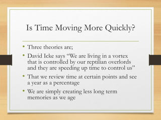 Is Time Moving More Quickly?
• Three theories are;
• David Icke says “We are living in a vortex
that is controlled by our reptilian overlords
and they are speeding up time to control us”
• That we review time at certain points and see
a year as a percentage
• We are simply creating less long term
memories as we age
 