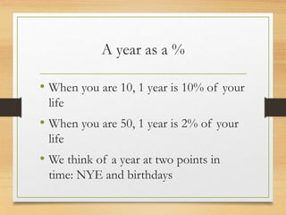 A year as a %
• When you are 10, 1 year is 10% of your
life
• When you are 50, 1 year is 2% of your
life
• We think of a year at two points in
time: NYE and birthdays
 