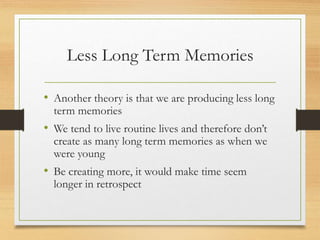 Less Long Term Memories
• Another theory is that we are producing less long
term memories
• We tend to live routine lives and therefore don’t
create as many long term memories as when we
were young
• Be creating more, it would make time seem
longer in retrospect
 