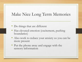 Make Nice Long Term Memories
• Do things that are different
• Has elevated emotion (excitement, pushing
boundaries)
• Also work to reduce your anxiety so you can be
more present
• Put the phone away and engage with the
sensory information
 