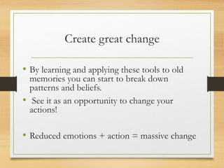 Create great change
• By learning and applying these tools to old
memories you can start to break down
patterns and beliefs.
• See it as an opportunity to change your
actions!
• Reduced emotions + action = massive change
 