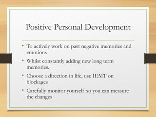 Positive Personal Development
• To actively work on past negative memories and
emotions
• Whilst constantly adding new long term
memories.
• Choose a direction in life, use IEMT on
blockages
• Carefully monitor yourself so you can measure
the changes
 