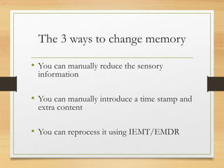 The 3 ways to change memory
• You can manually reduce the sensory
information
• You can manually introduce a time stamp and
extra content
• You can reprocess it using IEMT/EMDR
 