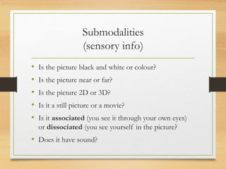 Submodalities
(sensory info)
• Is the picture black and white or colour?
• Is the picture near or far?
• Is the picture 2D or 3D?
• Is it a still picture or a movie?
• Is it associated (you see it through your own eyes)
or dissociated (you see yourself in the picture?
• Does it have sound?
 