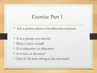 Exercise Part 1
• Ask a partner about a troublesome memory.
• Is it a picture or a movie?
• Does it have sound?
• It is subjective or objective?
• Is it near or far away?
• Out of 10, how strong is the emotion?
 