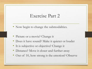 Exercise Part 2
• Now begin to change the submodalities.
• Picture or a movie? Change it
• Does it have sound? Make it quieter or louder
• It is subjective or objective? Change it
• Distance? Move it closer and further away
• Out of 10, how strong is the emotion? Observe
 