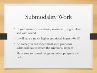Submodality Work
• If your memory is a movie, associated, bright, close
and with sound
• It will have a much higher emotional impact (0/10)
• At home you can experiment with your own
submodalities to lessen the emotional impact
• Make sure to record things and what progress you
make
 