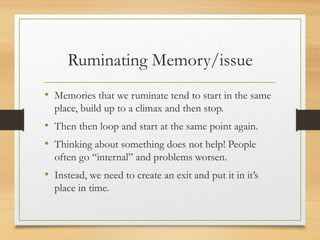 Ruminating Memory/issue
• Memories that we ruminate tend to start in the same
place, build up to a climax and then stop.
• Then then loop and start at the same point again.
• Thinking about something does not help! People
often go “internal” and problems worsen.
• Instead, we need to create an exit and put it in it’s
place in time.
 