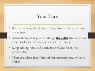Your Turn
• With a partner, ask them if they ruminate on a memory
or decision.
• Asked them what positive things they did afterwards in
time blocks (not consequences of the issue)
• Keep adding time and content until you reach the
present day
• Then ask when they think of the memory now, what is
it like?
 