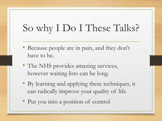 So why I Do I These Talks?
• Because people are in pain, and they don’t
have to be.
• The NHS provides amazing services,
however waiting lists can be long.
• By learning and applying these techniques, it
can radically improve your quality of life
• Put you into a position of control
 