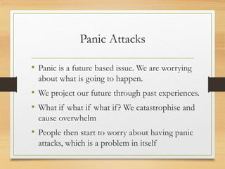 Panic Attacks
• Panic is a future based issue. We are worrying
about what is going to happen.
• We project our future through past experiences.
• What if what if what if? We catastrophise and
cause overwhelm
• People then start to worry about having panic
attacks, which is a problem in itself
 
