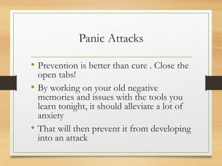 Panic Attacks
• Prevention is better than cure . Close the
open tabs!
• By working on your old negative
memories and issues with the tools you
learn tonight, it should alleviate a lot of
anxiety
• That will then prevent it from developing
into an attack
 