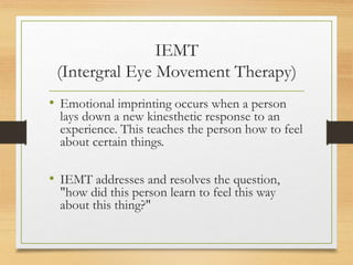 IEMT
(Intergral Eye Movement Therapy)
• Emotional imprinting occurs when a person
lays down a new kinesthetic response to an
experience. This teaches the person how to feel
about certain things.
• IEMT addresses and resolves the question,
"how did this person learn to feel this way
about this thing?"
 
