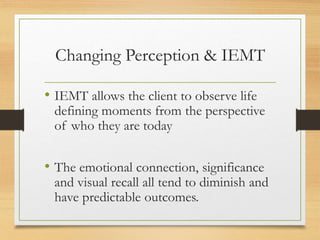 Changing Perception & IEMT
• IEMT allows the client to observe life
defining moments from the perspective
of who they are today
• The emotional connection, significance
and visual recall all tend to diminish and
have predictable outcomes.
 