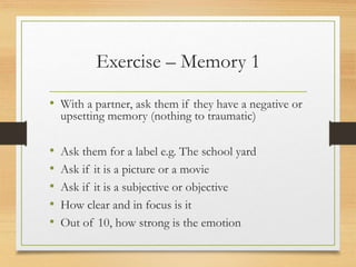 Exercise – Memory 1
• With a partner, ask them if they have a negative or
upsetting memory (nothing to traumatic)
• Ask them for a label e.g. The school yard
• Ask if it is a picture or a movie
• Ask if it is a subjective or objective
• How clear and in focus is it
• Out of 10, how strong is the emotion
 