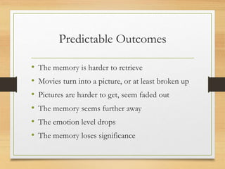 Predictable Outcomes
• The memory is harder to retrieve
• Movies turn into a picture, or at least broken up
• Pictures are harder to get, seem faded out
• The memory seems further away
• The emotion level drops
• The memory loses significance
 
